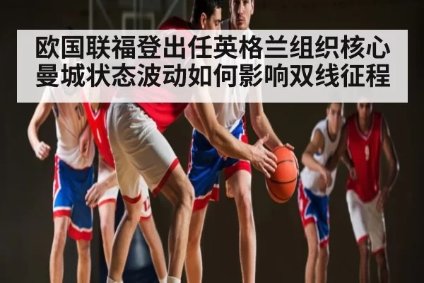 欧国联福登出任英格兰组织核心 曼城状态波动如何影响双线征程